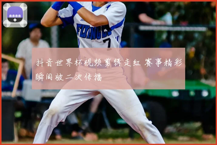 抖音世界杯视频剪辑走红 赛事精彩瞬间被二次传播