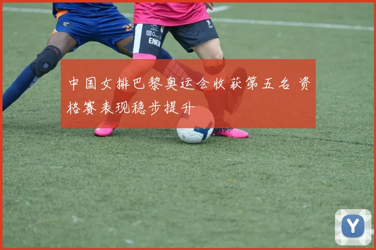 中国女排巴黎奥运会收获第五名 资格赛表现稳步提升