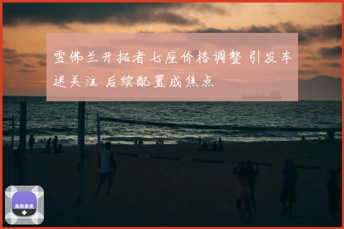 雪佛兰开拓者七座价格调整 引发车迷关注 后续配置成焦点
