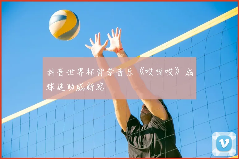 抖音世界杯背景音乐《哎呀哎》成球迷助威新宠