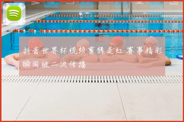 抖音世界杯视频剪辑走红 赛事精彩瞬间被二次传播