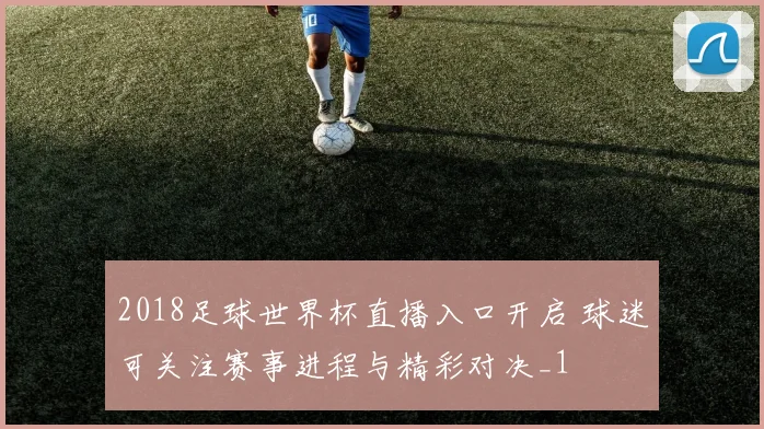 2018足球世界杯直播入口开启 球迷可关注赛事进程与精彩对决_1