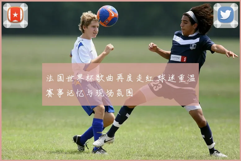 法国世界杯歌曲再度走红 球迷重温赛事记忆与现场氛围