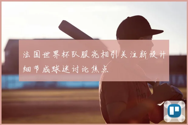 法国世界杯队服亮相引关注新设计细节成球迷讨论焦点