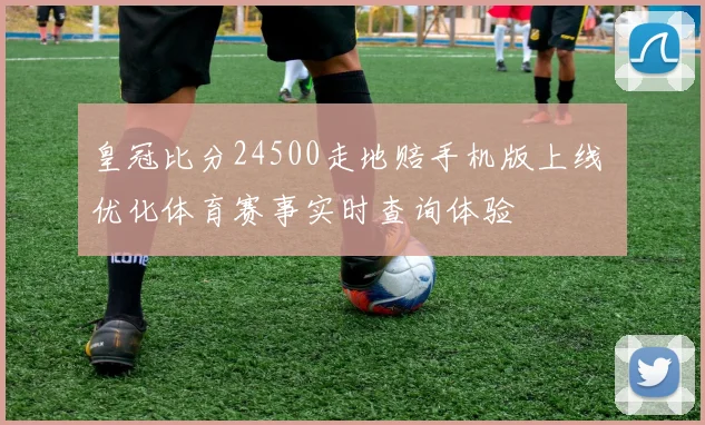 皇冠比分24500走地赔手机版上线 优化体育赛事实时查询体验