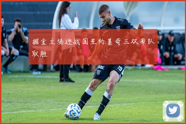 掘金主场迎战国王约基奇三双率队取胜