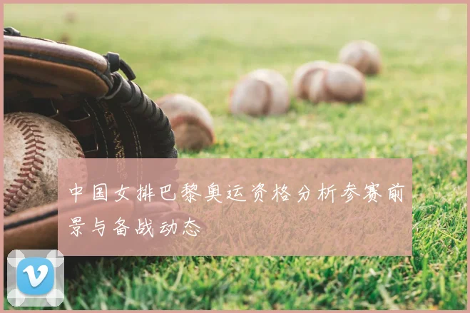 中国女排巴黎奥运资格分析参赛前景与备战动态
