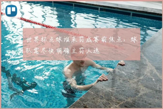 世界杯点球谁来罚成赛前焦点，球队需尽快明确主罚人选
