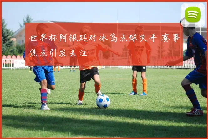 世界杯阿根廷对冰岛点球失手 赛事焦点引发关注