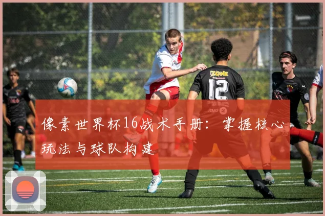 像素世界杯16战术手册：掌握核心玩法与球队构建