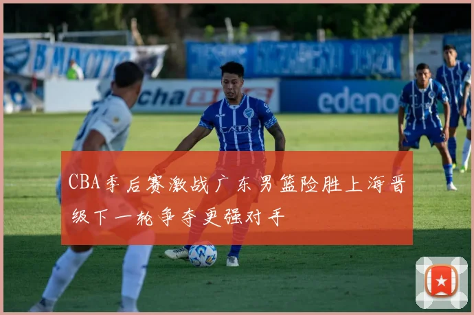 CBA季后赛激战广东男篮险胜上海晋级下一轮争夺更强对手
