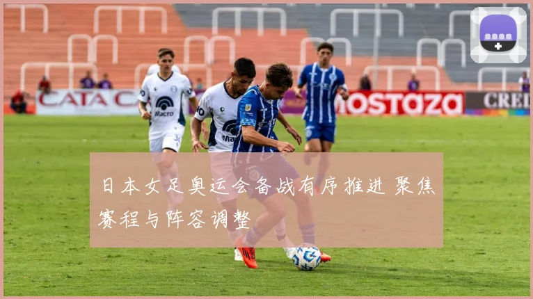 日本女足奥运会备战有序推进 聚焦赛程与阵容调整