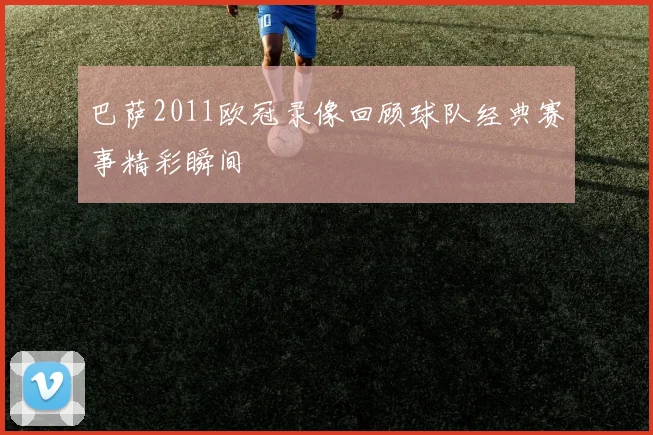 巴萨2011欧冠录像回顾球队经典赛事精彩瞬间