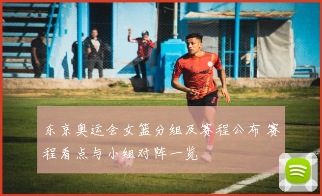 东京奥运会女篮分组及赛程公布 赛程看点与小组对阵一览