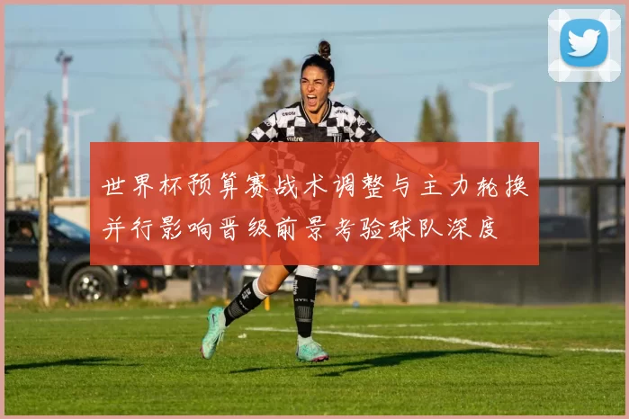 世界杯预算赛战术调整与主力轮换并行影响晋级前景考验球队深度