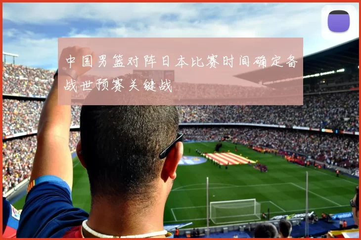 中国男篮对阵日本比赛时间确定备战世预赛关键战