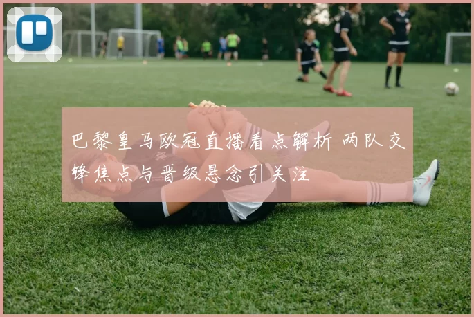 巴黎皇马欧冠直播看点解析 两队交锋焦点与晋级悬念引关注