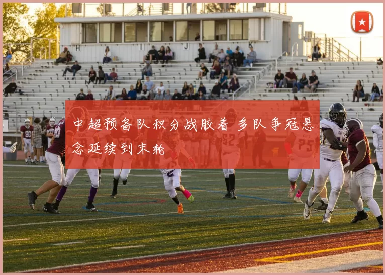 中超预备队积分战胶着 多队争冠悬念延续到末轮