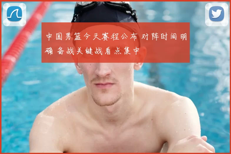 中国男篮今天赛程公布 对阵时间明确 备战关键战看点集中