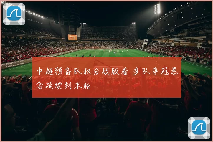 中超预备队积分战胶着 多队争冠悬念延续到末轮
