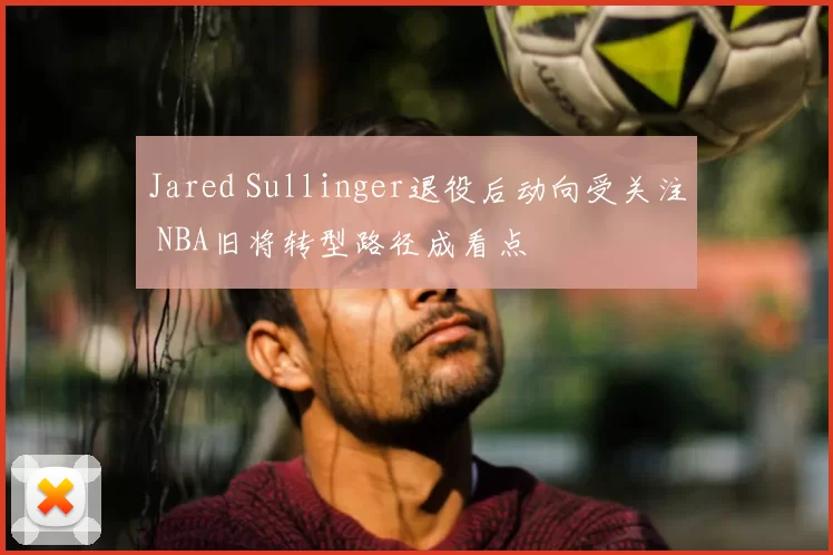 Jared Sullinger退役后动向受关注 NBA旧将转型路径成看点