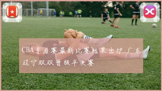 CBA季后赛最新比赛结果出炉 广东辽宁双双晋级半决赛