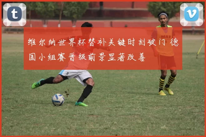 维尔纳世界杯替补关键时刻破门 德国小组赛晋级前景显著改善