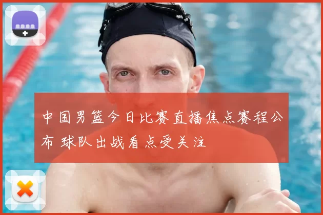 中国男篮今日比赛直播焦点赛程公布 球队出战看点受关注