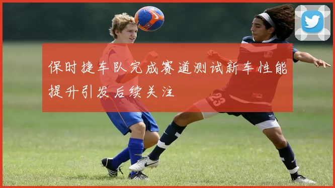 保时捷车队完成赛道测试新车性能提升引发后续关注