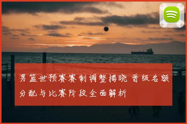 男篮世预赛赛制调整揭晓 晋级名额分配与比赛阶段全面解析