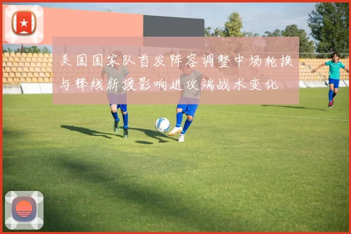 美国国家队首发阵容调整中场轮换与锋线新援影响进攻端战术变化