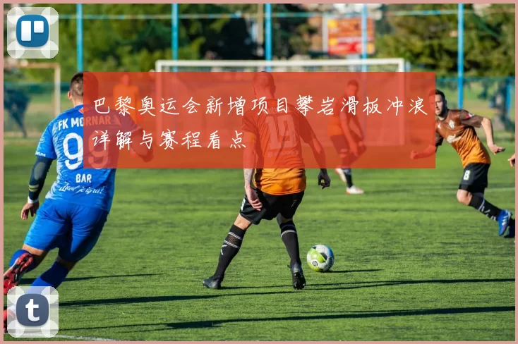 巴黎奥运会新增项目攀岩滑板冲浪详解与赛程看点