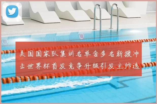 美国国家队集训名单含多名新援冲击世界杯首发竞争升级引发主帅选人考验