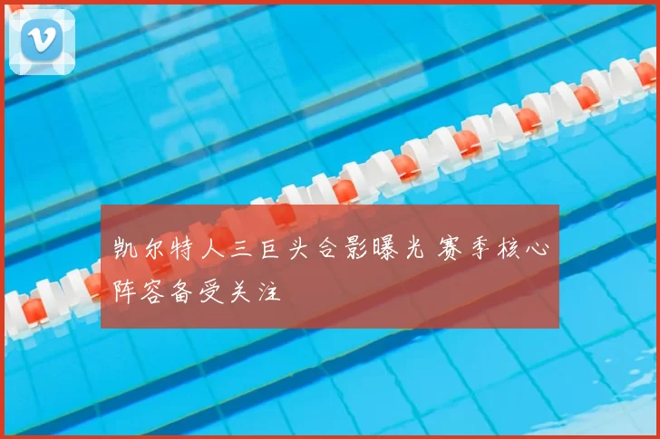 凯尔特人三巨头合影曝光 赛季核心阵容备受关注