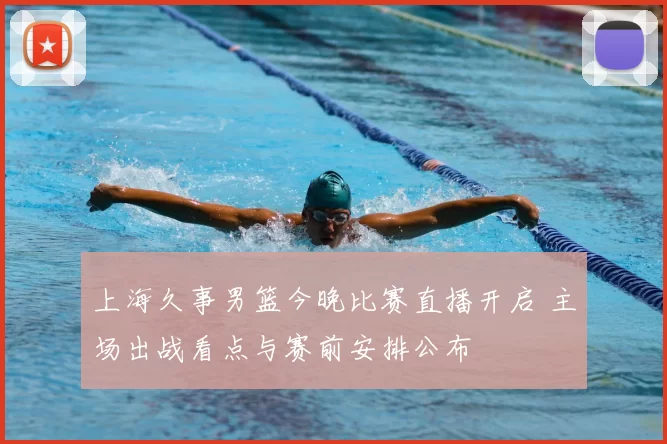 上海久事男篮今晚比赛直播开启 主场出战看点与赛前安排公布