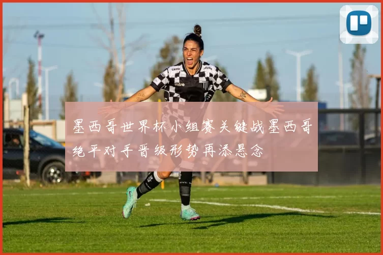 墨西哥世界杯小组赛关键战墨西哥绝平对手晋级形势再添悬念