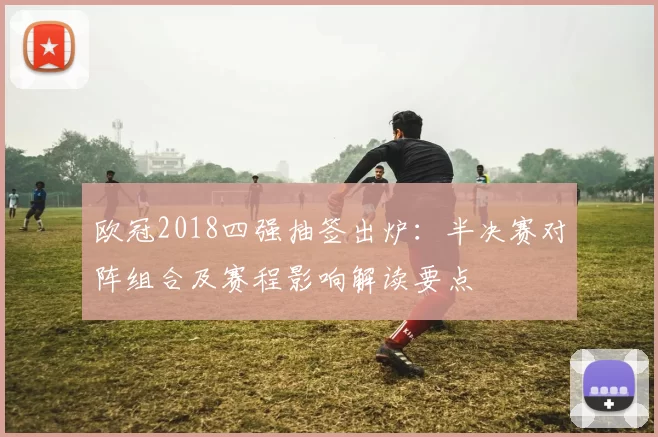 欧冠2018四强抽签出炉：半决赛对阵组合及赛程影响解读要点