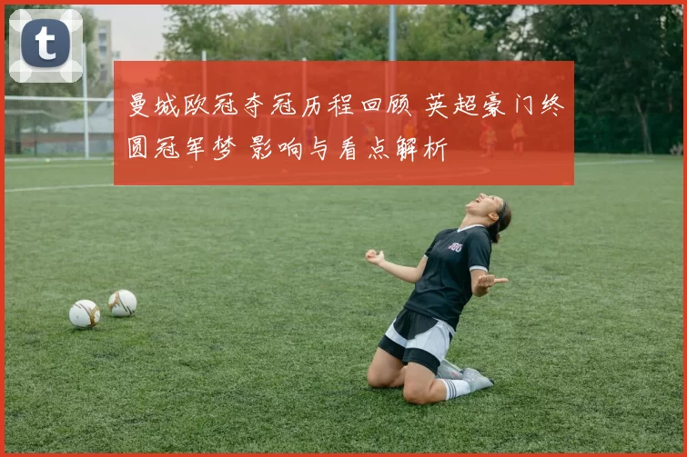 曼城欧冠夺冠历程回顾 英超豪门终圆冠军梦 影响与看点解析