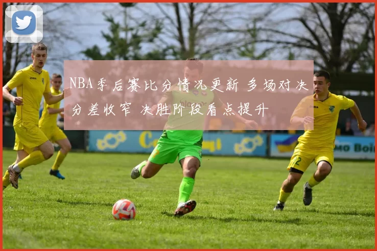 NBA季后赛比分情况更新 多场对决分差收窄 决胜阶段看点提升
