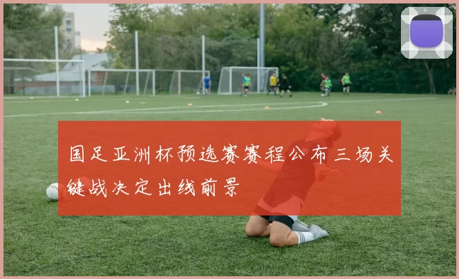 国足亚洲杯预选赛赛程公布三场关键战决定出线前景