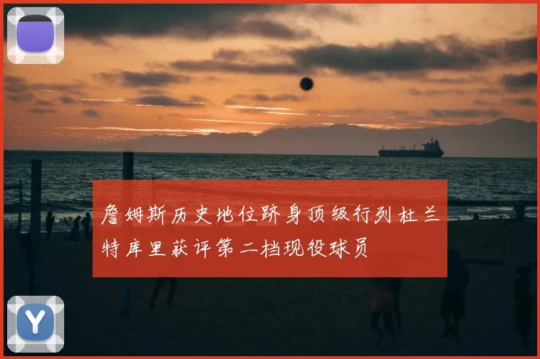 詹姆斯历史地位跻身顶级行列杜兰特库里获评第二档现役球员