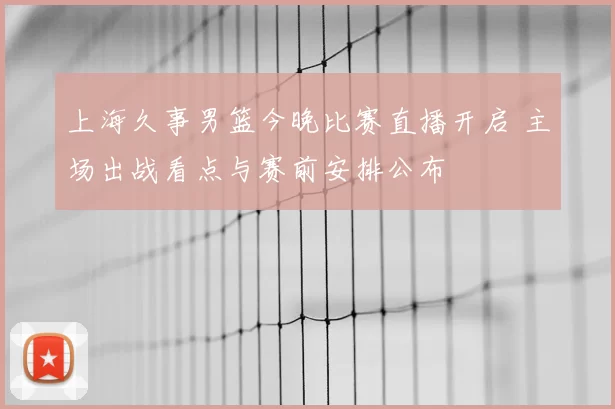 上海久事男篮今晚比赛直播开启 主场出战看点与赛前安排公布