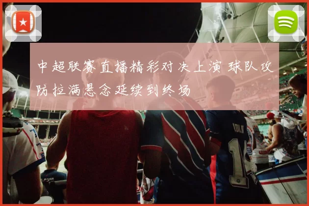 中超联赛直播精彩对决上演 球队攻防拉满悬念延续到终场