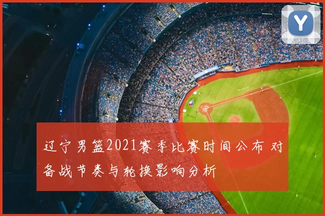 辽宁男篮2021赛季比赛时间公布 对备战节奏与轮换影响分析