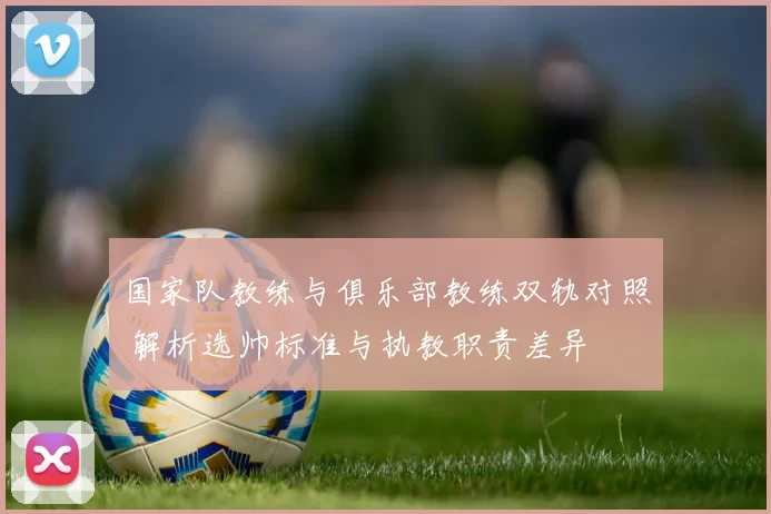 国家队教练与俱乐部教练双轨对照 解析选帅标准与执教职责差异