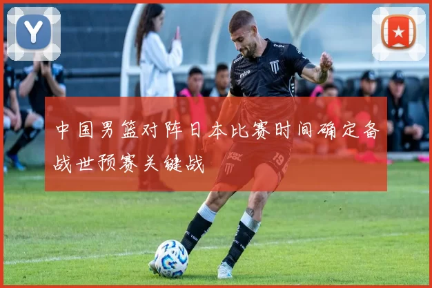 中国男篮对阵日本比赛时间确定备战世预赛关键战