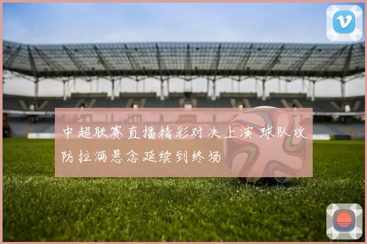 中超联赛直播精彩对决上演 球队攻防拉满悬念延续到终场