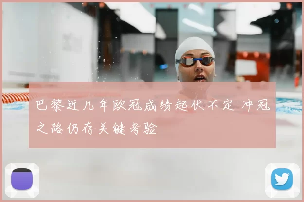 巴黎近几年欧冠成绩起伏不定 冲冠之路仍存关键考验