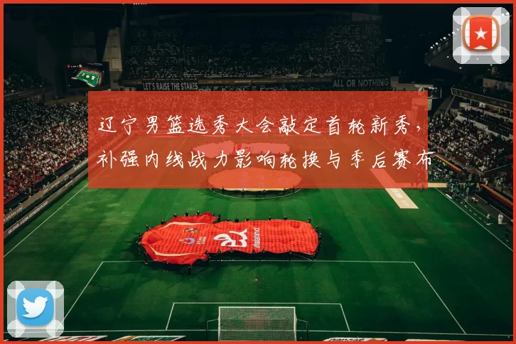 辽宁男篮选秀大会敲定首轮新秀，补强内线战力影响轮换与季后赛布阵