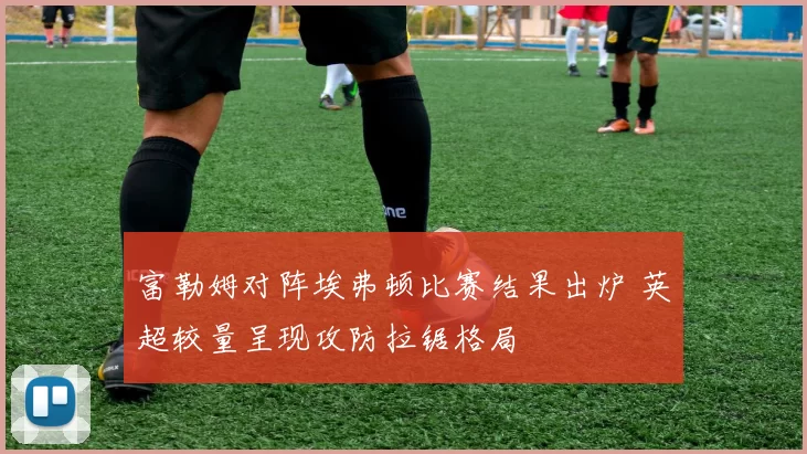 富勒姆对阵埃弗顿比赛结果出炉 英超较量呈现攻防拉锯格局